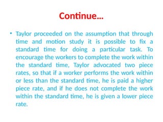 Continue…
• Taylor proceeded on the assumption that through
time and motion study it is possible to fix a
standard time for doing a particular task. To
encourage the workers to complete the work within
the standard time, Taylor advocated two piece
rates, so that if a worker performs the work within
or less than the standard time, he is paid a higher
piece rate, and if he does not complete the work
within the standard time, he is given a lower piece
rate.
 