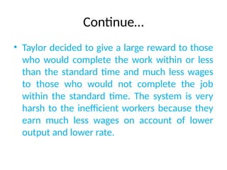 Continue…
• Taylor decided to give a large reward to those
who would complete the work within or less
than the standard time and much less wages
to those who would not complete the job
within the standard time. The system is very
harsh to the inefficient workers because they
earn much less wages on account of lower
output and lower rate.
 