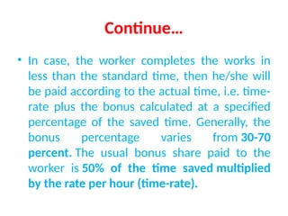 Continue…
• In case, the worker completes the works in
less than the standard time, then he/she will
be paid according to the actual time, i.e. time-
rate plus the bonus calculated at a specified
percentage of the saved time. Generally, the
bonus percentage varies from 30-70
percent. The usual bonus share paid to the
worker is 50% of the time saved multiplied
by the rate per hour (time-rate).
 