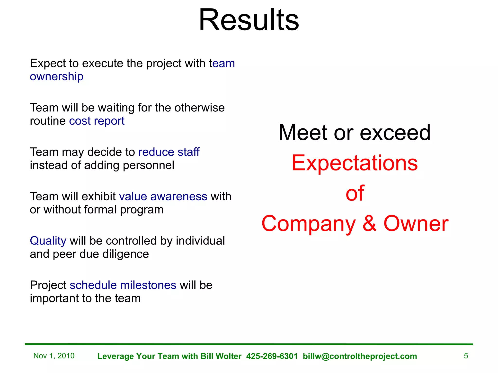 Results Expect to execute the project with t eam ownership Team will be waiting for the otherwise routine  cost report Team may decide to  reduce staff  instead of adding personnel Team will exhibit  value awareness  with or without formal program  Quality  will be controlled by individual and peer due diligence Project  schedule milestones  will be important to the team Meet or exceed Expectations of Company & Owner Nov 1, 2010 Leverage Your Team with Bill Wolter  425-269-6301  [email_address] 