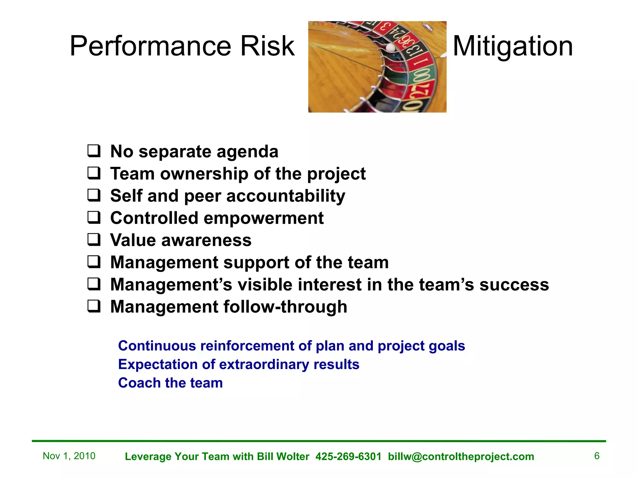 Performance Risk  Mitigation No separate agenda Team ownership of the project Self and peer accountability Controlled empowerment Value awareness Management support of the team Management’s visible interest in the team’s success Management follow-through Continuous reinforcement of plan and project goals Expectation of extraordinary results Coach the team Raises the bar for future performance Nov 1, 2010 Leverage Your Team with Bill Wolter  425-269-6301  [email_address] 