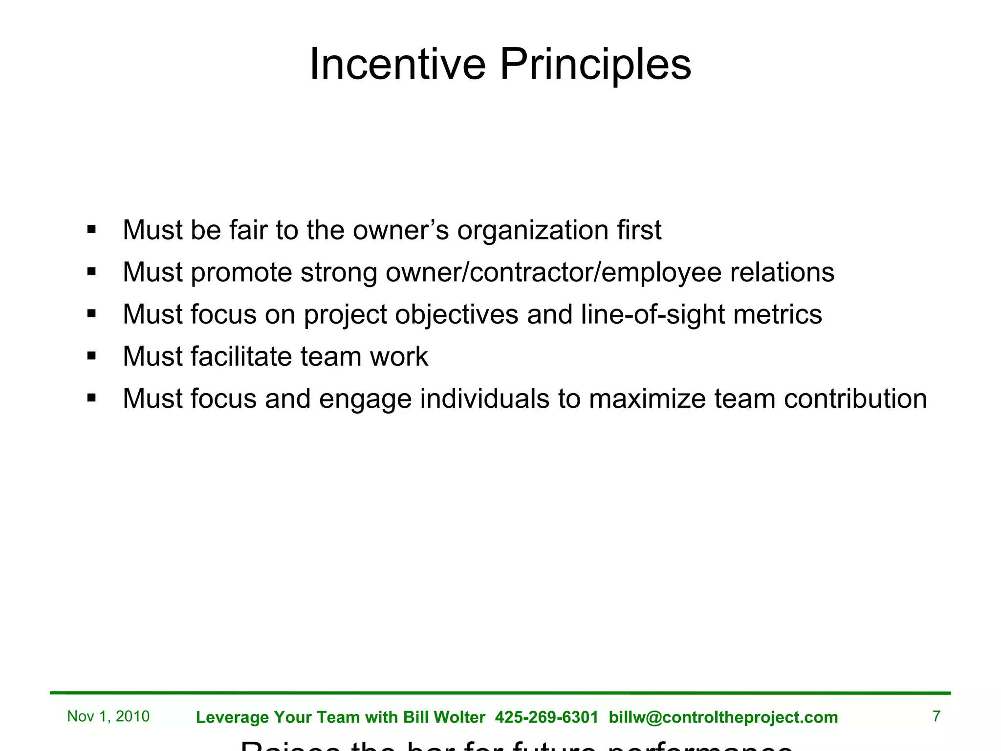 Incentive Principles Must be fair to the owner’s organization first Must promote strong owner/contractor/employee relations Must focus on project objectives and line-of-sight metrics Must facilitate team work Must focus and engage individuals to maximize team contribution  Raises the bar for future performance Nov 1, 2010 Leverage Your Team with Bill Wolter  425-269-6301  [email_address] 
