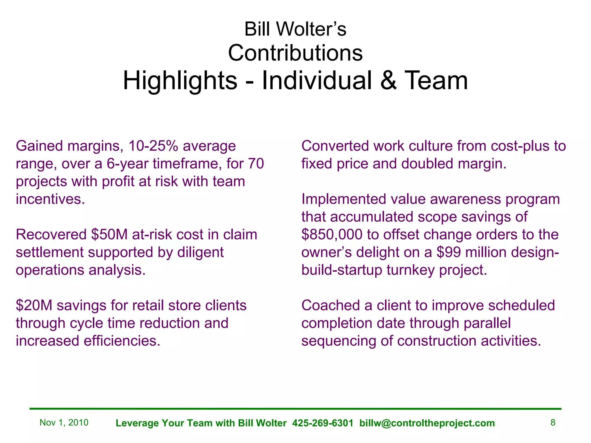 Bill Wolter’s Contributions Highlights - Individual & Team Gained margins, 10-25% average range, over a 6-year timeframe, for 70 projects with profit at risk with team incentives. Recovered $50M at-risk cost in claim settlement supported by diligent operations analysis. $20M savings for retail store clients through cycle time reduction and increased efficiencies. Converted work culture from cost-plus to fixed price and doubled margin.  Implemented value awareness program that accumulated scope savings of $850,000 to offset change orders to the owner’s delight on a $99 million design-build-startup turnkey project. Coached a client to improve scheduled completion date through parallel sequencing of construction activities. Nov 1, 2010 Leverage Your Team with Bill Wolter  425-269-6301  [email_address] 