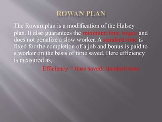 The Rowan plan is a modification of the Halsey
plan. It also guarantees the minimum time wages and
does not penalize a slow worker. A standard time is
fixed for the completion of a job and bonus is paid to
a worker on the basis of time saved. Here efficiency
is measured as,
Efficiency = time saved/ standard time
 