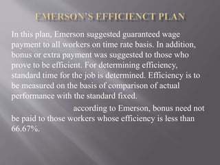 In this plan, Emerson suggested guaranteed wage
payment to all workers on time rate basis. In addition,
bonus or extra payment was suggested to those who
prove to be efficient. For determining efficiency,
standard time for the job is determined. Efficiency is to
be measured on the basis of comparison of actual
performance with the standard fixed.
according to Emerson, bonus need not
be paid to those workers whose efficiency is less than
66.67%.
 