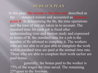In this plan, the minute is the time unit described as
the standard minute and accounted as Bedeaux
point B. in determining the Bs, the time operations
and the time of rest are taken in to account. The
standard time for each job is fixed after
understanding time and motion study and expressed
in terms of B. the standard time for a job is the
number of Bs allowed to complete it. The workers
who are not able to or just able to complete the work
within standard time are paid at the normal time rate.
Those who are able to complete their work earlier are
paid bonus.
generally, the bonus paid to the worker is
75% of the wages for time saved. The remaining
25%goes to the foreman.
 