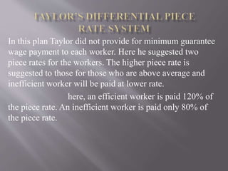 In this plan Taylor did not provide for minimum guarantee
wage payment to each worker. Here he suggested two
piece rates for the workers. The higher piece rate is
suggested to those for those who are above average and
inefficient worker will be paid at lower rate.
here, an efficient worker is paid 120% of
the piece rate. An inefficient worker is paid only 80% of
the piece rate.
 