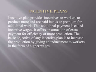 Incentive plan provides incentives to workers to
produce more and are paid bonus or premium for
additional work. This additional payment is called
incentive wages. It offers an attraction of extra
payment for efficiency or more production. The
basic objective of any incentive plan is to increase
the production by giving an inducement to workers
in the form of higher wages.
 