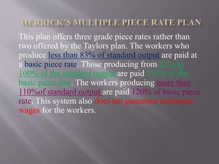 This plan offers three grade piece rates rather than
two offered by the Taylors plan. The workers who
produce less than 83% of standard output are paid at
a basic piece rate. Those producing from 83% to
100% of the standard output are paid 110% of the
basic piece rate. The workers producing more than
110%of standard output are paid 120% of basic piece
rate. This system also does not guarantee minimum
wages for the workers.
 