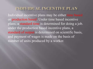 Individual incentive plans may be either time based
or production based. Under time based incentive
plans, a standard time is determined for doing a job.
under the production based incentive plans, a
standard of output is determined on scientific basis,
and payment of wages is made on the basis of
number of units produced by a worker.
 