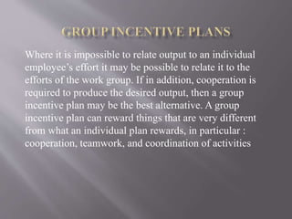 Where it is impossible to relate output to an individual
employee’s effort it may be possible to relate it to the
efforts of the work group. If in addition, cooperation is
required to produce the desired output, then a group
incentive plan may be the best alternative. A group
incentive plan can reward things that are very different
from what an individual plan rewards, in particular :
cooperation, teamwork, and coordination of activities
 