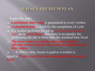 Under this plan,
 a minimum time wage is guaranteed to every worker.
 A standard time is fixed for the completion of a job.
 If a worker performs his job in less than the standard
time, he is given bonus. But there is no penalty for
performing the job in more than the standard time fixed.
 The slow worker is paid the time wages and the
efficient worker is paid some bonus in addition to the
time wages.
 In Halsey plan, bonus is paid to a worker is
equal to 50 per cent of time saved multiplied by rate per
hour.
 