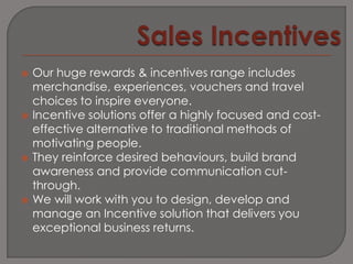    Our huge rewards & incentives range includes
    merchandise, experiences, vouchers and travel
    choices to inspire everyone.
   Incentive solutions offer a highly focused and cost-
    effective alternative to traditional methods of
    motivating people.
   They reinforce desired behaviours, build brand
    awareness and provide communication cut-
    through.
   We will work with you to design, develop and
    manage an Incentive solution that delivers you
    exceptional business returns.
 