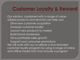    Our solution, combined with a range of value-
    added products and services can help you:
     • Drive new customer acquisition
     • Increase customer loyalty
     • Launch new products to market
     • Build brand awareness
     • Drive profitable sales growth
     • Support your consumer promotions
   We will work with you to deliver a truly branded
    customer loyalty program by using a range of online
    and offline media that may include a program
 