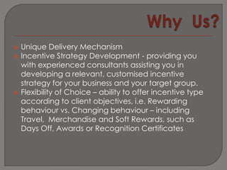    Unique Delivery Mechanism
   Incentive Strategy Development - providing you
    with experienced consultants assisting you in
    developing a relevant, customised incentive
    strategy for your business and your target group.
   Flexibility of Choice – ability to offer incentive type
    according to client objectives, i.e. Rewarding
    behaviour vs. Changing behaviour – including
    Travel, Merchandise and Soft Rewards, such as
    Days Off, Awards or Recognition Certificates
 