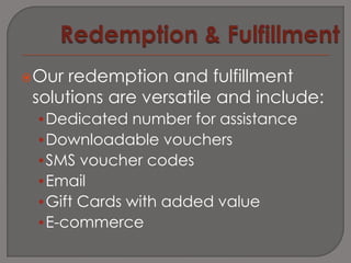 Our  redemption and fulfillment
 solutions are versatile and include:
 •Dedicated number for assistance
 •Downloadable vouchers
 •SMS voucher codes
 •Email
 •Gift Cards with added value
 •E-commerce
 