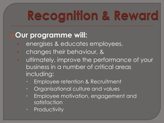  Our    programme will:
 •   energises & educates employees,
 •   changes their behaviour, &
 •   ultimately, improve the performance of your
     business in a number of critical areas
     including:
         Employee retention & Recruitment
         Organisational culture and values
         Employee motivation, engagement and
          satisfaction
         Productivity
 