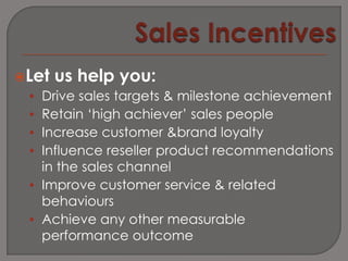 Let   us help you:
 • Drive sales targets & milestone achievement
 • Retain ‘high achiever’ sales people
 • Increase customer &brand loyalty
 • Influence reseller product recommendations
   in the sales channel
 • Improve customer service & related
   behaviours
 • Achieve any other measurable
   performance outcome
 