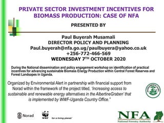PRIVATE SECTOR INVESTMENT INCENTIVES FOR
BIOMASS PRODUCTION: CASE OF NFA
PRESENTED BY
Paul Buyerah Musamali
DIRECTOR POLICY AND PLANNING
Paul.buyerah@nfa.go.ug/paulbuyera@yahoo.co.uk
+256-772-466-569
WEDNESDAY 7TH OCTOBER 2020
1
Organized by Environmental Alert in partnership with financial support from
Norad within the framework of the project titled, ‘Increasing access to
sustainable and renewable energy alternatives in the AlbertineGraben’ that
is implemented by WWF-Uganda Country Office.”
During the National dissemination and policy engagement workshop on identification of practical
incentives for advancing sustainable Biomass Energy Production within Central Forest Reserves and
Forest Landsapes in Uganda.
 