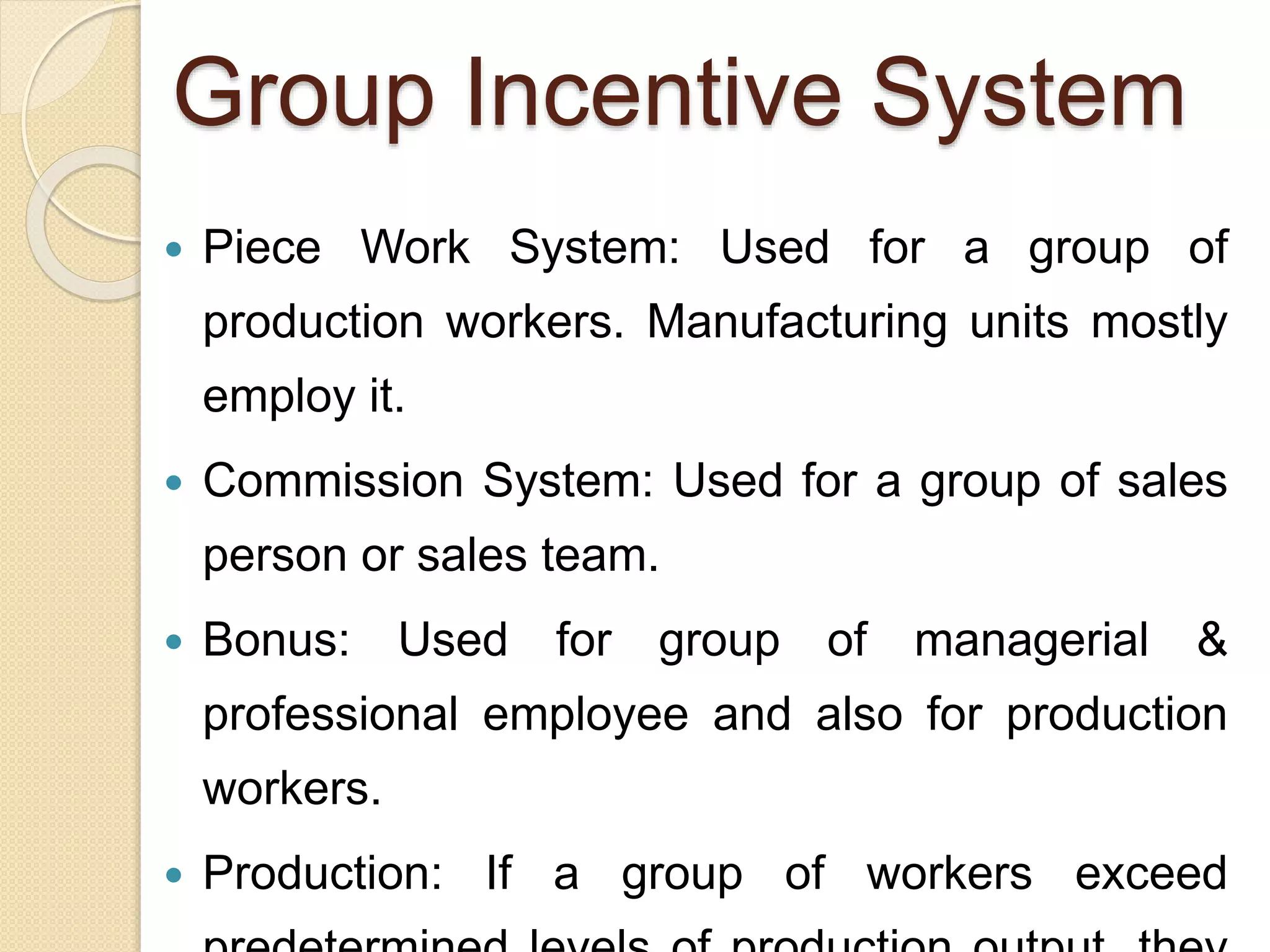 Group Incentive System
 Piece Work System: Used for a group of
production workers. Manufacturing units mostly
employ it.
 Commission System: Used for a group of sales
person or sales team.
 Bonus: Used for group of managerial &
professional employee and also for production
workers.
 Production: If a group of workers exceed
 