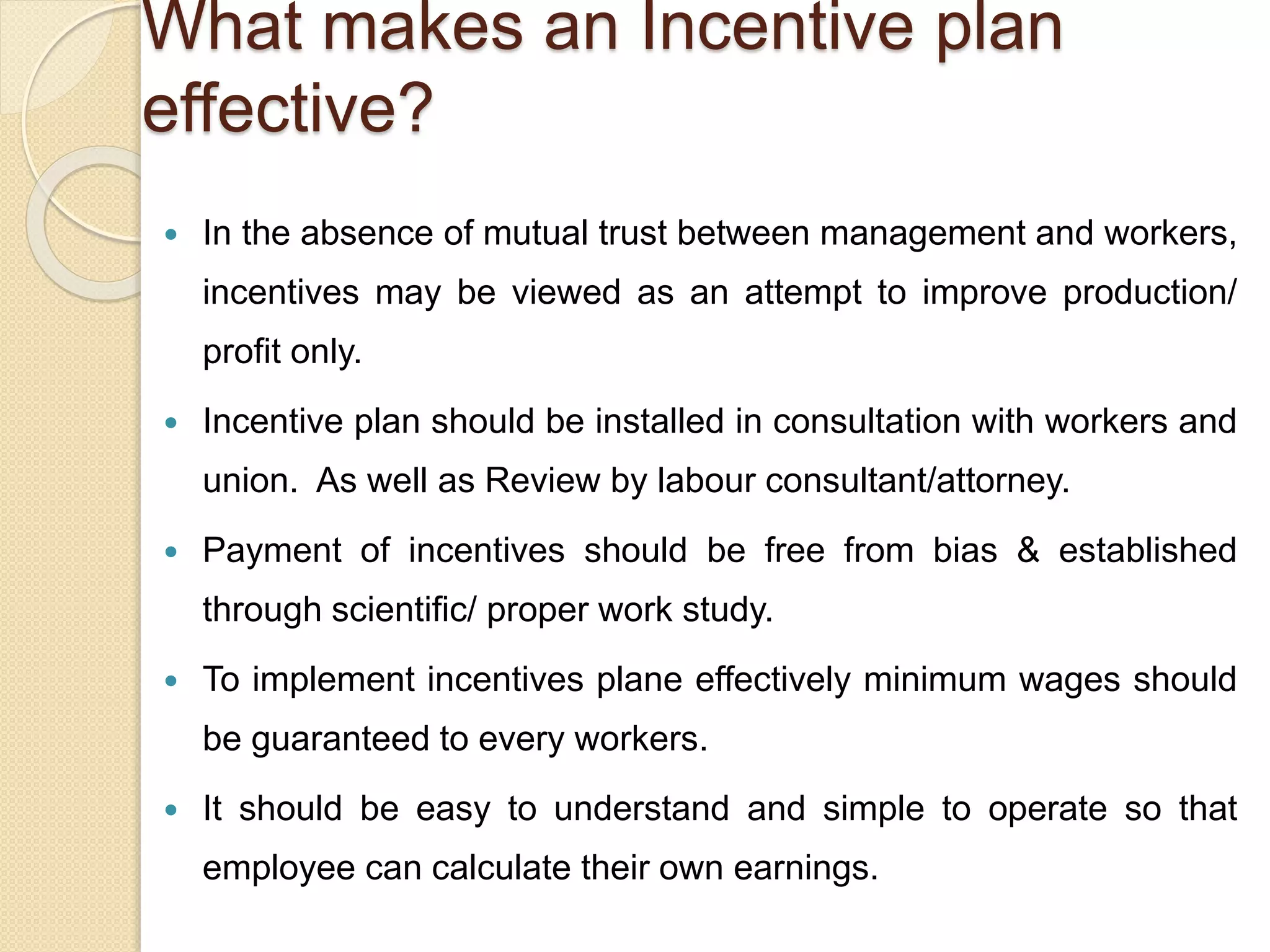 What makes an Incentive plan
effective?
 In the absence of mutual trust between management and workers,
incentives may be viewed as an attempt to improve production/
profit only.
 Incentive plan should be installed in consultation with workers and
union. As well as Review by labour consultant/attorney.
 Payment of incentives should be free from bias & established
through scientific/ proper work study.
 To implement incentives plane effectively minimum wages should
be guaranteed to every workers.
 It should be easy to understand and simple to operate so that
employee can calculate their own earnings.
 