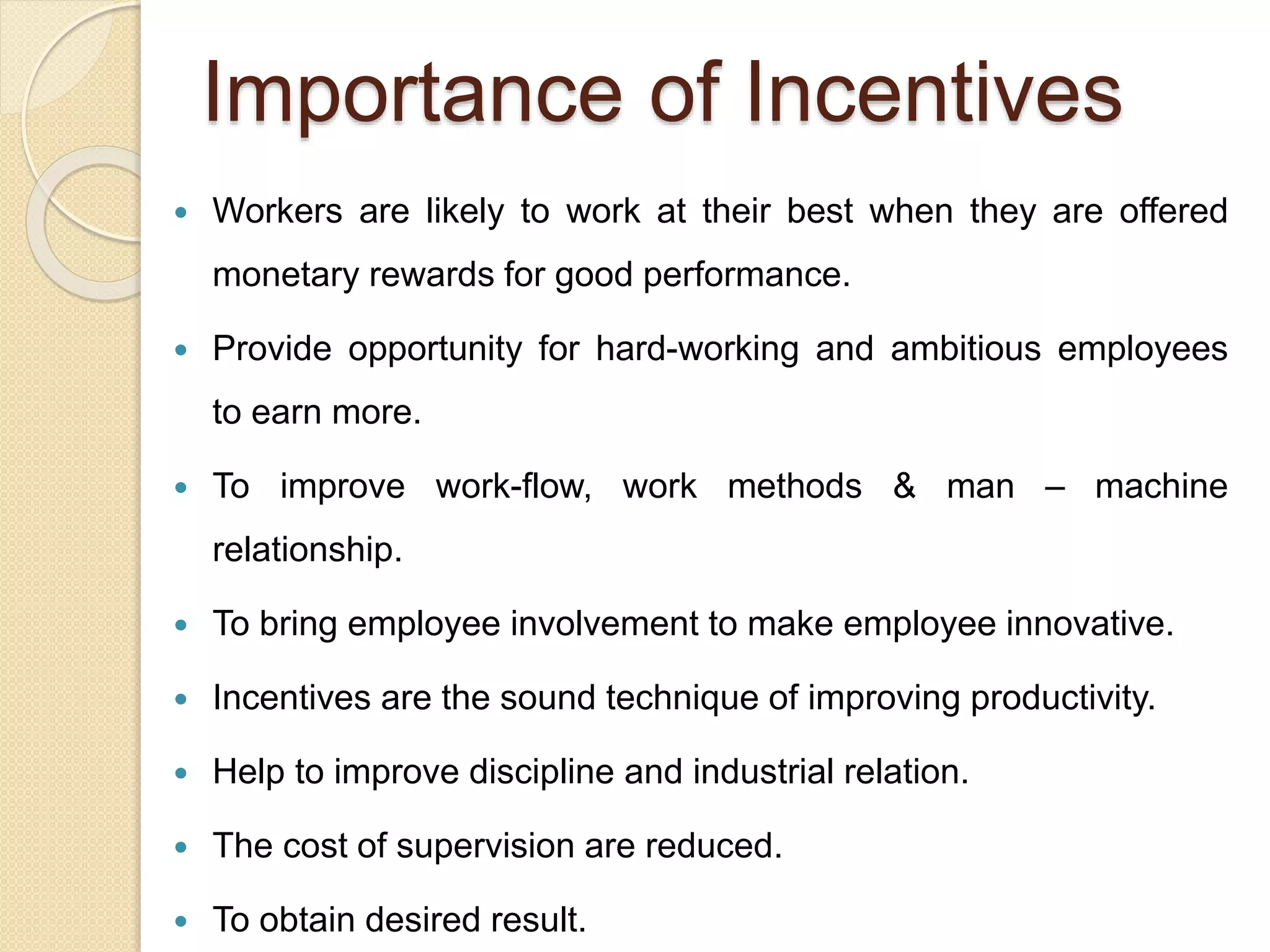 Importance of Incentives
 Workers are likely to work at their best when they are offered
monetary rewards for good performance.
 Provide opportunity for hard-working and ambitious employees
to earn more.
 To improve work-flow, work methods & man – machine
relationship.
 To bring employee involvement to make employee innovative.
 Incentives are the sound technique of improving productivity.
 Help to improve discipline and industrial relation.
 The cost of supervision are reduced.
 To obtain desired result.
 