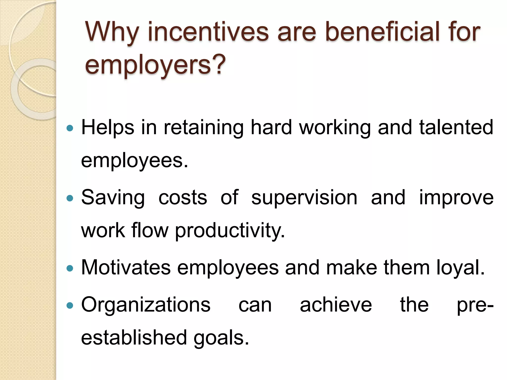 Why incentives are beneficial for
employers?
 Helps in retaining hard working and talented
employees.
 Saving costs of supervision and improve
work flow productivity.
 Motivates employees and make them loyal.
 Organizations can achieve the pre-
established goals.
 