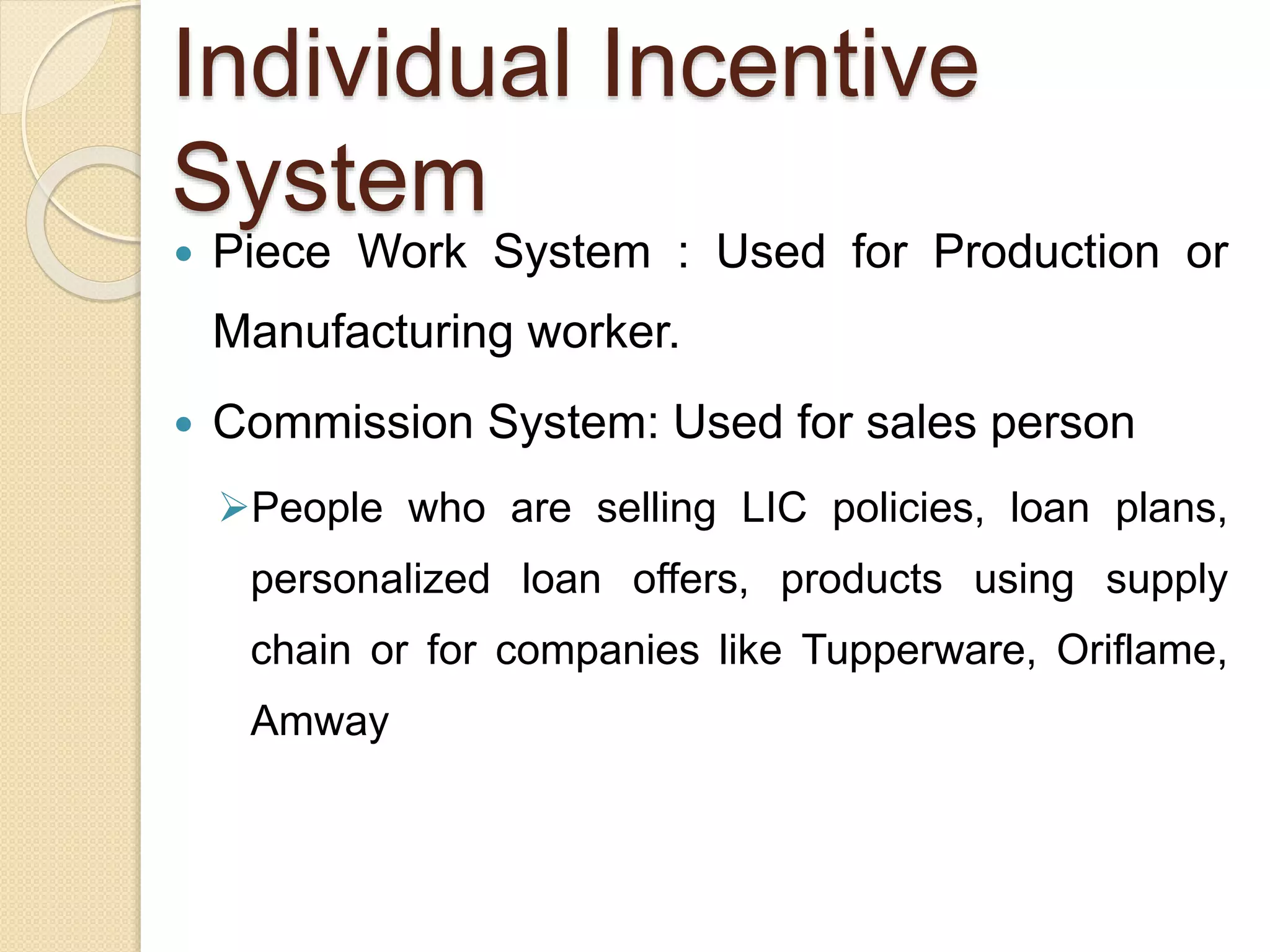 Individual Incentive
System
 Piece Work System : Used for Production or
Manufacturing worker.
 Commission System: Used for sales person
People who are selling LIC policies, loan plans,
personalized loan offers, products using supply
chain or for companies like Tupperware, Oriflame,
Amway
 