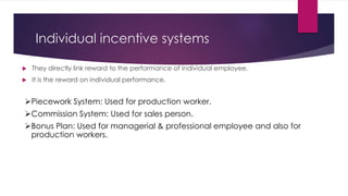 Individual incentive systems 
 They directly link reward to the performance of individual employee. 
 It is the reward on individual performance. 
Piecework System: Used for production worker. 
Commission System: Used for sales person. 
Bonus Plan: Used for managerial & professional employee and also for 
production workers. 
 