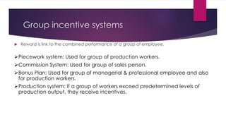 Group incentive systems 
 Reward is link to the combined performance of a group of employee. 
Piecework system: Used for group of production workers. 
Commission System: Used for group of sales person. 
Bonus Plan: Used for group of managerial & professional employee and also 
for production workers. 
Production system: If a group of workers exceed predetermined levels of 
production output, they receive incentives. 
 