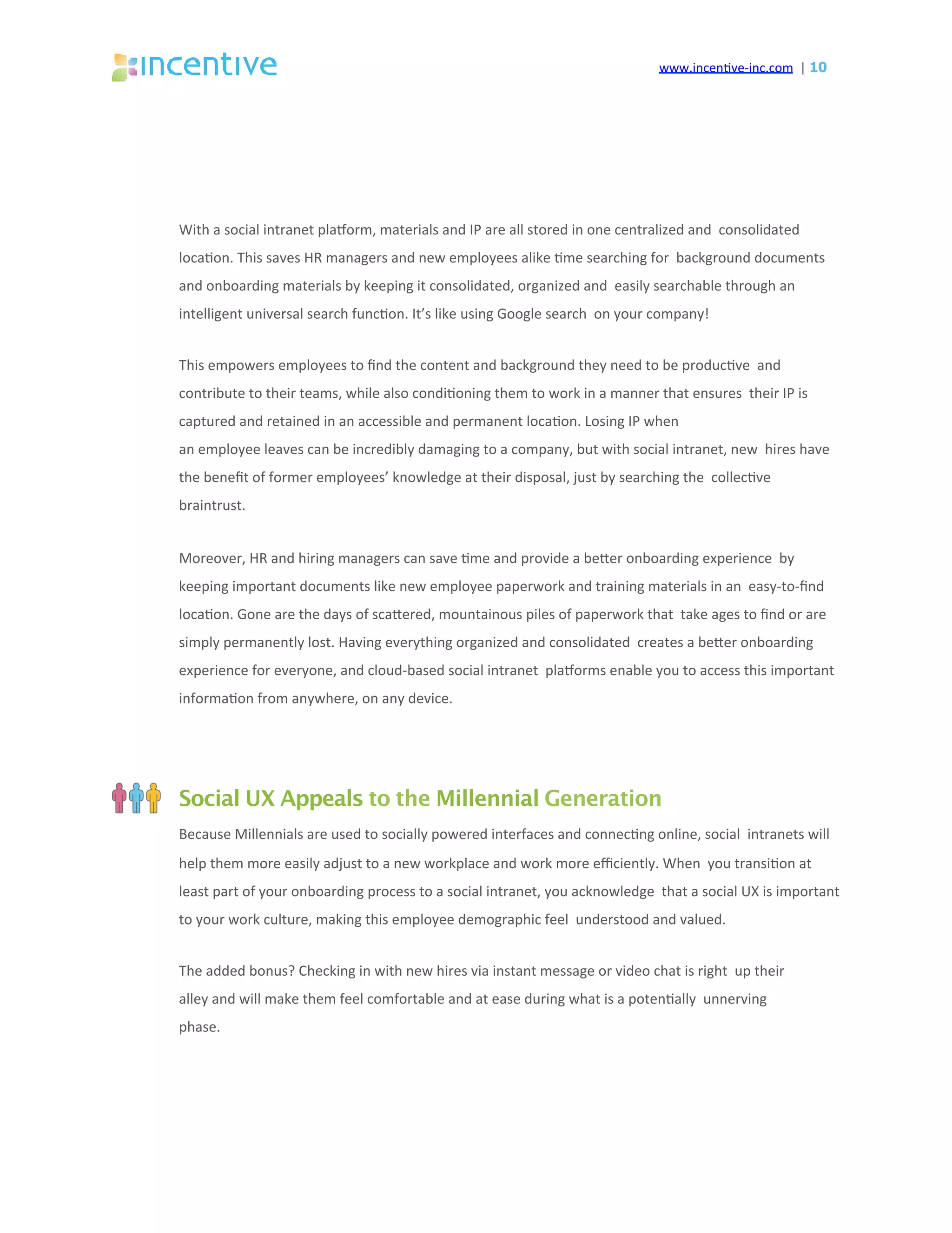 www.incen've-inc.com		|	10
With	a	social	intranet	plasorm,	materials	and	IP	are	all	stored	in	one	centralized	and		consolidated	
loca'on.	This	saves	HR	managers	and	new	employees	alike	'me	searching	for		background	documents	
and	onboarding	materials	by	keeping	it	consolidated,	organized	and		easily	searchable	through	an	
intelligent	universal	search	func'on.	It’s	like	using	Google	search		on	your	company!	
This	empowers	employees	to	ﬁnd	the	content	and	background	they	need	to	be	produc've		and	
contribute	to	their	teams,	while	also	condi'oning	them	to	work	in	a	manner	that	ensures		their	IP	is	
captured	and	retained	in	an	accessible	and	permanent	loca'on.	Losing	IP	when	
an	employee	leaves	can	be	incredibly	damaging	to	a	company,	but	with	social	intranet,	new		hires	have	
the	beneﬁt	of	former	employees’	knowledge	at	their	disposal,	just	by	searching	the		collec've	
braintrust.	
Moreover,	HR	and	hiring	managers	can	save	'me	and	provide	a	beeer	onboarding	experience		by	
keeping	important	documents	like	new	employee	paperwork	and	training	materials	in	an		easy-to-ﬁnd	
loca'on.	Gone	are	the	days	of	scaeered,	mountainous	piles	of	paperwork	that		take	ages	to	ﬁnd	or	are	
simply	permanently	lost.	Having	everything	organized	and	consolidated		creates	a	beeer	onboarding	
experience	for	everyone,	and	cloud-based	social	intranet		plasorms	enable	you	to	access	this	important	
informa'on	from	anywhere,	on	any	device.	
Social UX Appeals to the Millennial Generation
Because	Millennials	are	used	to	socially	powered	interfaces	and	connec'ng	online,	social		intranets	will	
help	them	more	easily	adjust	to	a	new	workplace	and	work	more	eﬃciently.	When		you	transi'on	at	
least	part	of	your	onboarding	process	to	a	social	intranet,	you	acknowledge		that	a	social	UX	is	important	
to	your	work	culture,	making	this	employee	demographic	feel		understood	and	valued.	
The	added	bonus?	Checking	in	with	new	hires	via	instant	message	or	video	chat	is	right		up	their	
alley	and	will	make	them	feel	comfortable	and	at	ease	during	what	is	a	poten'ally		unnerving	
phase.	
 