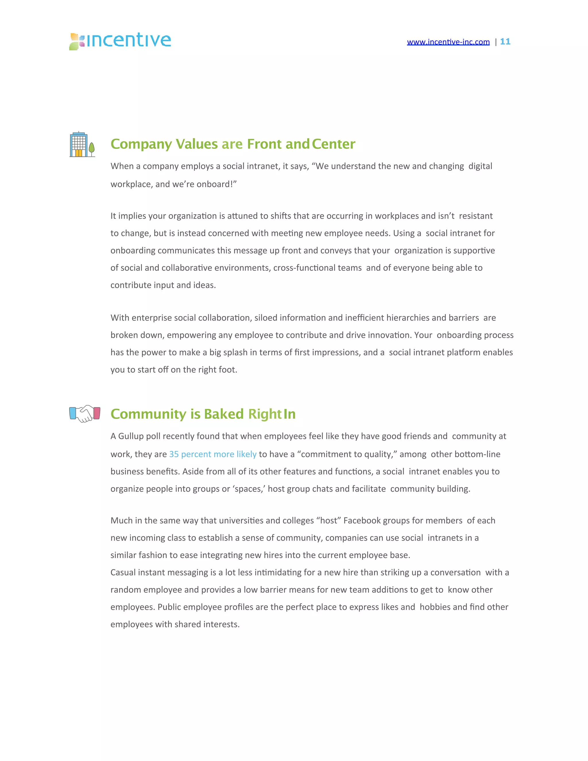 www.incen've-inc.com		|	11
Company Values are Front andCenter
When	a	company	employs	a	social	intranet,	it	says,	“We	understand	the	new	and	changing		digital	
workplace,	and	we’re	onboard!”	
It	implies	your	organiza'on	is	aeuned	to	shiqs	that	are	occurring	in	workplaces	and	isn’t		resistant	
to	change,	but	is	instead	concerned	with	mee'ng	new	employee	needs.	Using	a		social	intranet	for	
onboarding	communicates	this	message	up	front	and	conveys	that	your		organiza'on	is	suppor've	
of	social	and	collabora've	environments,	cross-func'onal	teams		and	of	everyone	being	able	to	
contribute	input	and	ideas.	
With	enterprise	social	collabora'on,	siloed	informa'on	and	ineﬃcient	hierarchies	and	barriers		are	
broken	down,	empowering	any	employee	to	contribute	and	drive	innova'on.	Your		onboarding	process	
has	the	power	to	make	a	big	splash	in	terms	of	ﬁrst	impressions,	and	a		social	intranet	plasorm	enables	
you	to	start	oﬀ	on	the	right	foot.	
Community is Baked RightIn
A	Gullup	poll	recently	found	that	when	employees	feel	like	they	have	good	friends	and		community	at	
work,	they	are	35	percent	more	likely	to	have	a	“commitment	to	quality,”	among		other	boeom-line	
business	beneﬁts.	Aside	from	all	of	its	other	features	and	func'ons,	a	social		intranet	enables	you	to	
organize	people	into	groups	or	‘spaces,’	host	group	chats	and	facilitate		community	building.	
Much	in	the	same	way	that	universi'es	and	colleges	“host”	Facebook	groups	for	members		of	each	
new	incoming	class	to	establish	a	sense	of	community,	companies	can	use	social		intranets	in	a	
similar	fashion	to	ease	integra'ng	new	hires	into	the	current	employee	base.	
Casual	instant	messaging	is	a	lot	less	in'mida'ng	for	a	new	hire	than	striking	up	a	conversa'on		with	a	
random	employee	and	provides	a	low	barrier	means	for	new	team	addi'ons	to	get	to		know	other	
employees.	Public	employee	proﬁles	are	the	perfect	place	to	express	likes	and		hobbies	and	ﬁnd	other	
employees	with	shared	interests.	
 