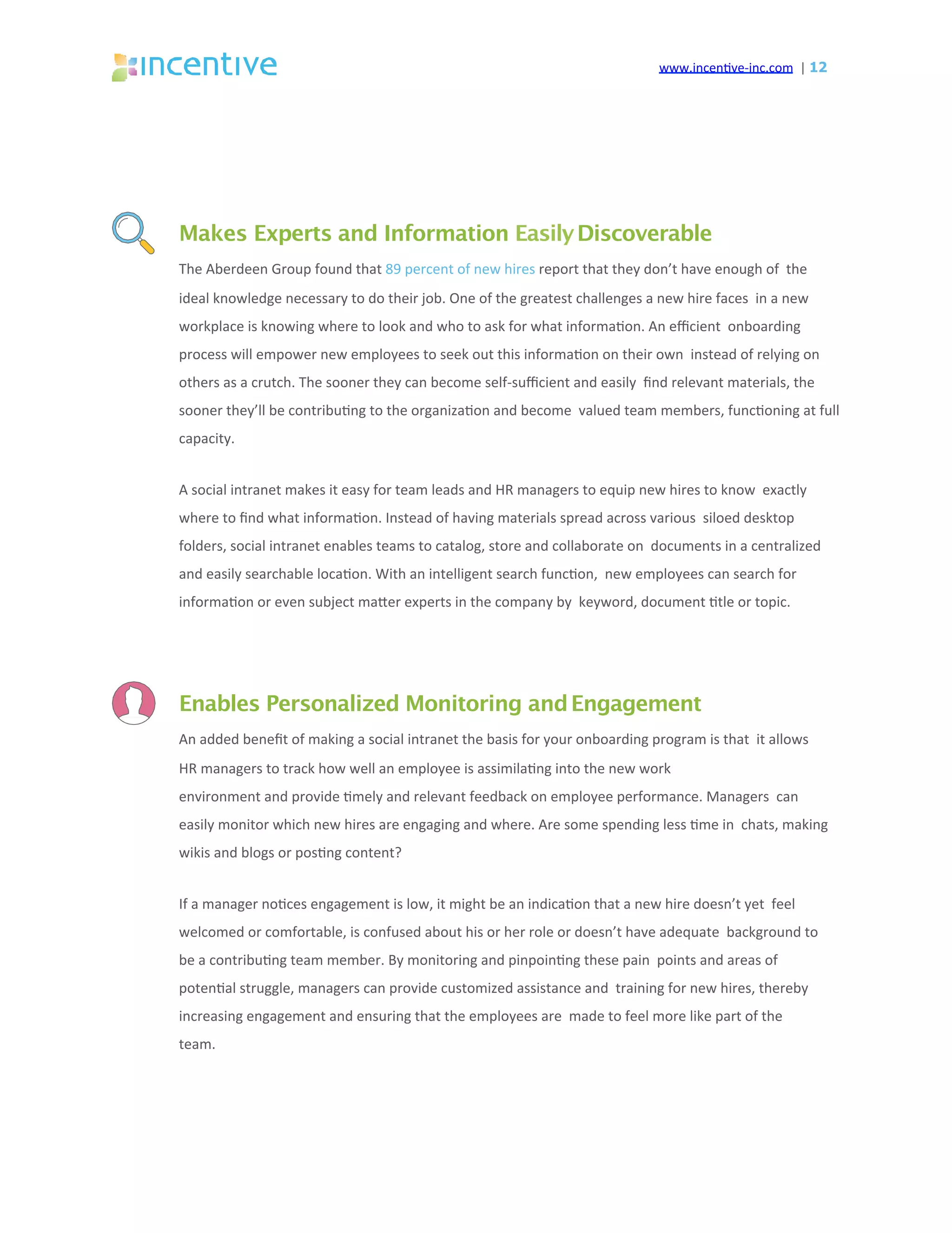 www.incen've-inc.com		|	12
Makes Experts and Information EasilyDiscoverable
The	Aberdeen	Group	found	that	89	percent	of	new	hires	report	that	they	don’t	have	enough	of		the	
ideal	knowledge	necessary	to	do	their	job.	One	of	the	greatest	challenges	a	new	hire	faces		in	a	new	
workplace	is	knowing	where	to	look	and	who	to	ask	for	what	informa'on.	An	eﬃcient		onboarding	
process	will	empower	new	employees	to	seek	out	this	informa'on	on	their	own		instead	of	relying	on	
others	as	a	crutch.	The	sooner	they	can	become	self-suﬃcient	and	easily		ﬁnd	relevant	materials,	the	
sooner	they’ll	be	contribu'ng	to	the	organiza'on	and	become		valued	team	members,	func'oning	at	full	
capacity.	
A	social	intranet	makes	it	easy	for	team	leads	and	HR	managers	to	equip	new	hires	to	know		exactly	
where	to	ﬁnd	what	informa'on.	Instead	of	having	materials	spread	across	various		siloed	desktop	
folders,	social	intranet	enables	teams	to	catalog,	store	and	collaborate	on		documents	in	a	centralized	
and	easily	searchable	loca'on.	With	an	intelligent	search	func'on,		new	employees	can	search	for	
informa'on	or	even	subject	maeer	experts	in	the	company	by		keyword,	document	'tle	or	topic.	
Enables Personalized Monitoring andEngagement
An	added	beneﬁt	of	making	a	social	intranet	the	basis	for	your	onboarding	program	is	that		it	allows	
HR	managers	to	track	how	well	an	employee	is	assimila'ng	into	the	new	work	
environment	and	provide	'mely	and	relevant	feedback	on	employee	performance.	Managers		can	
easily	monitor	which	new	hires	are	engaging	and	where.	Are	some	spending	less	'me	in		chats,	making	
wikis	and	blogs	or	pos'ng	content?	
If	a	manager	no'ces	engagement	is	low,	it	might	be	an	indica'on	that	a	new	hire	doesn’t	yet		feel	
welcomed	or	comfortable,	is	confused	about	his	or	her	role	or	doesn’t	have	adequate		background	to	
be	a	contribu'ng	team	member.	By	monitoring	and	pinpoin'ng	these	pain		points	and	areas	of	
poten'al	struggle,	managers	can	provide	customized	assistance	and		training	for	new	hires,	thereby	
increasing	engagement	and	ensuring	that	the	employees	are		made	to	feel	more	like	part	of	the	
team.	
 