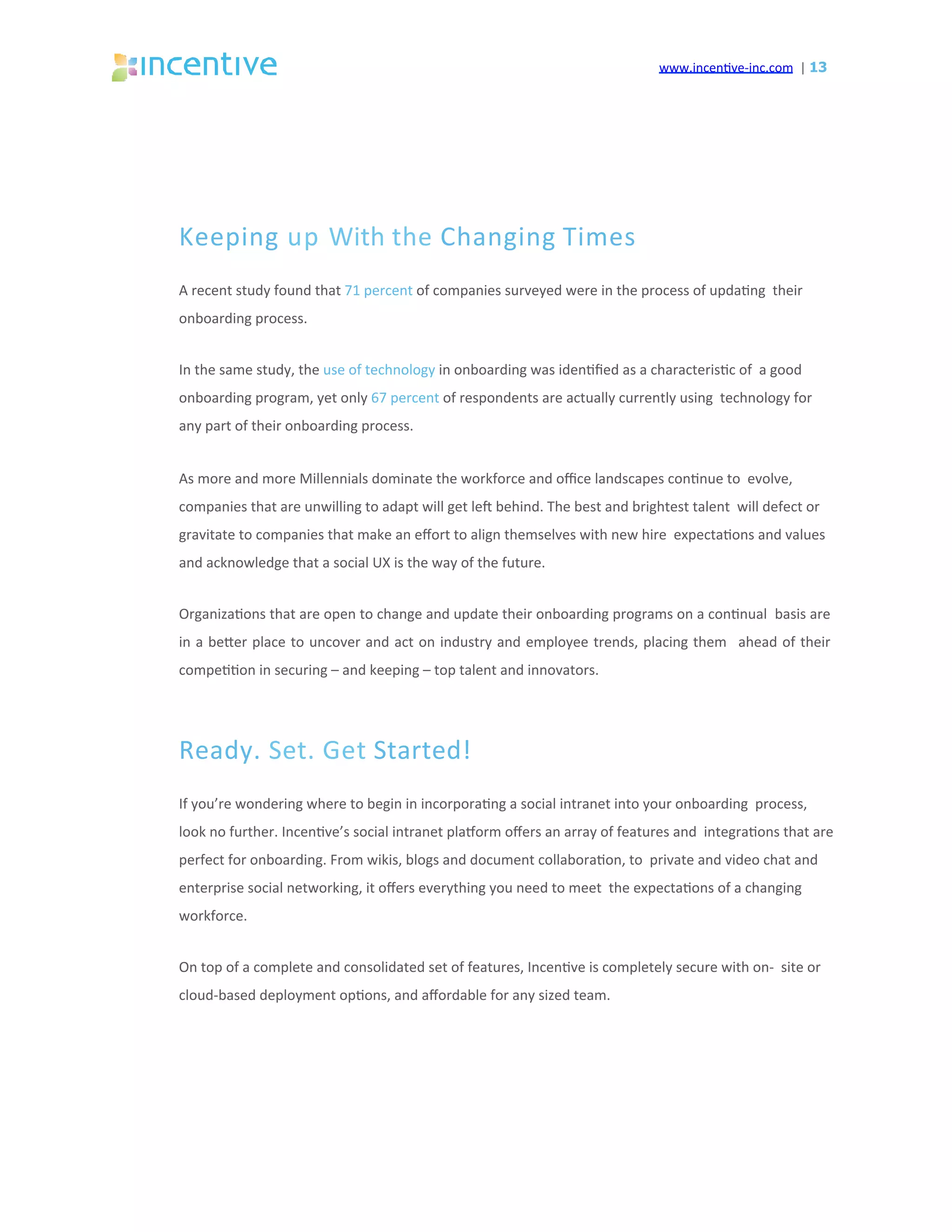 www.incen've-inc.com		|	13
Keeping	up	With	the	Changing	Times	
A	recent	study	found	that	71	percent	of	companies	surveyed	were	in	the	process	of	upda'ng		their	
onboarding	process.	
In	the	same	study,	the	use	of	technology	in	onboarding	was	iden'ﬁed	as	a	characteris'c	of		a	good	
onboarding	program,	yet	only	67	percent	of	respondents	are	actually	currently	using		technology	for	
any	part	of	their	onboarding	process.	
As	more	and	more	Millennials	dominate	the	workforce	and	oﬃce	landscapes	con'nue	to		evolve,	
companies	that	are	unwilling	to	adapt	will	get	leq	behind.	The	best	and	brightest	talent		will	defect	or	
gravitate	to	companies	that	make	an	eﬀort	to	align	themselves	with	new	hire		expecta'ons	and	values	
and	acknowledge	that	a	social	UX	is	the	way	of	the	future.	
Organiza'ons	that	are	open	to	change	and	update	their	onboarding	programs	on	a	con'nual		basis	are	
in	a	beeer	place	to	uncover	and	act	on	industry	and	employee	trends,	placing	them	 	ahead	of	their	
compe''on	in	securing	–	and	keeping	–	top	talent	and	innovators.	
Ready.	Set.	Get	Started!	
If	you’re	wondering	where	to	begin	in	incorpora'ng	a	social	intranet	into	your	onboarding		process,	
look	no	further.	Incen've’s	social	intranet	plasorm	oﬀers	an	array	of	features	and		integra'ons	that	are	
perfect	for	onboarding.	From	wikis,	blogs	and	document	collabora'on,	to		private	and	video	chat	and	
enterprise	social	networking,	it	oﬀers	everything	you	need	to	meet		the	expecta'ons	of	a	changing	
workforce.	
On	top	of	a	complete	and	consolidated	set	of	features,	Incen've	is	completely	secure	with	on-		site	or	
cloud-based	deployment	op'ons,	and	aﬀordable	for	any	sized	team.	
 