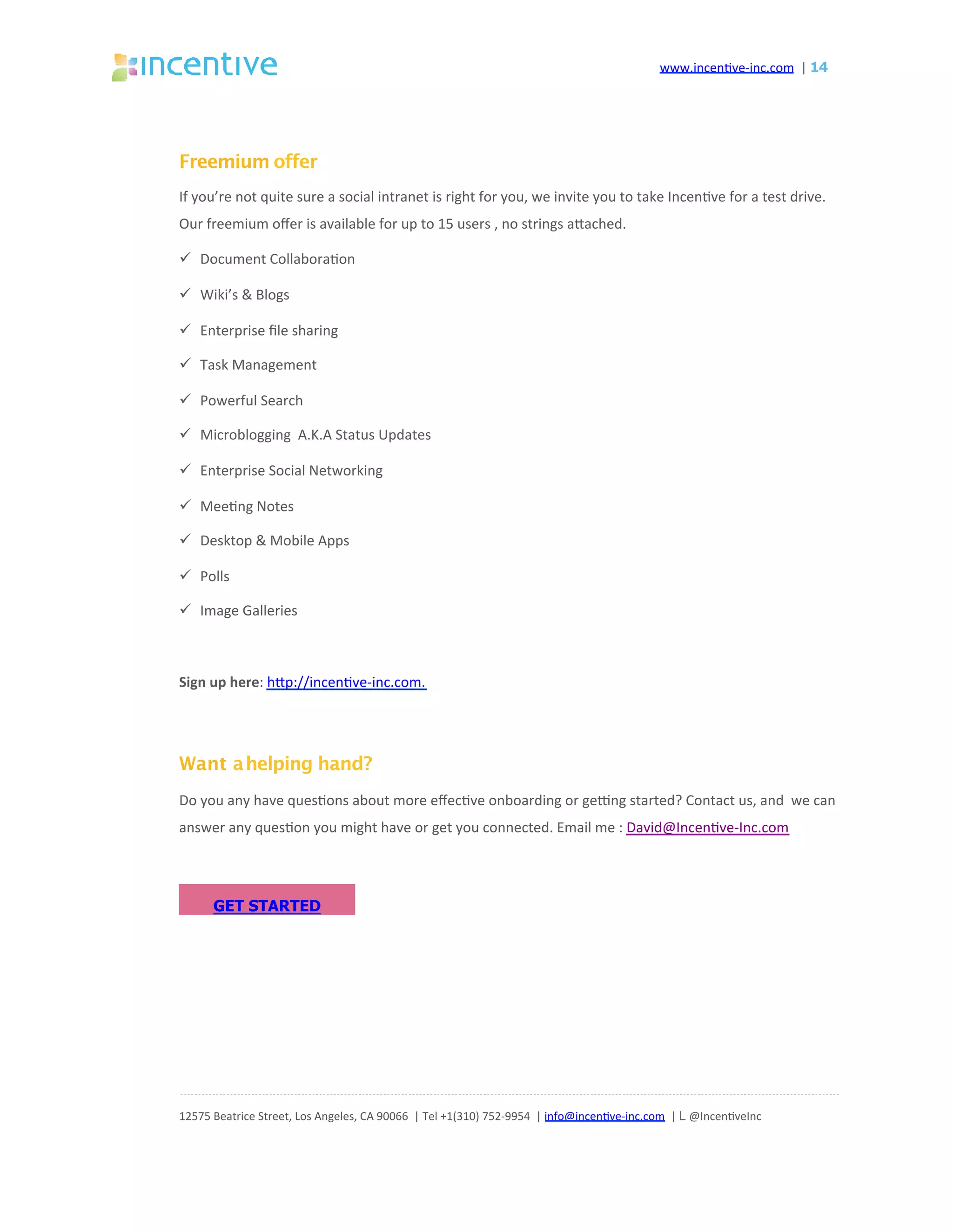 www.incen've-inc.com		|	14
Freemium offer
If	you’re	not	quite	sure	a	social	intranet	is	right	for	you,	we	invite	you	to	take	Incen've	for	a	test	drive.	
Our	freemium	oﬀer	is	available	for	up	to	15	users	,	no	strings	aeached.		
ü  Document	Collabora'on	
ü  Wiki’s	&	Blogs	
ü  Enterprise	ﬁle	sharing	
ü  Task	Management	
ü  Powerful	Search	
ü  Microblogging		A.K.A	Status	Updates	
ü  Enterprise	Social	Networking	
ü  Mee'ng	Notes	
ü  Desktop	&	Mobile	Apps	
ü  Polls	
ü  Image	Galleries	
	
Sign	up	here:	hep://incen've-inc.com.	
	
	
	
	
	
Want ahelping hand?
Do	you	any	have	ques'ons	about	more	eﬀec've	onboarding	or	gecng	started?	Contact	us,	and		we	can	
answer	any	ques'on	you	might	have	or	get	you	connected.	Email	me	:	David@Incen've-Inc.com	
12575	Beatrice	Street,	Los	Angeles,	CA	90066		|	Tel	+1(310)	752-9954		|	info@incen've-inc.com		|	L @Incen'veInc	
GET STARTED
 