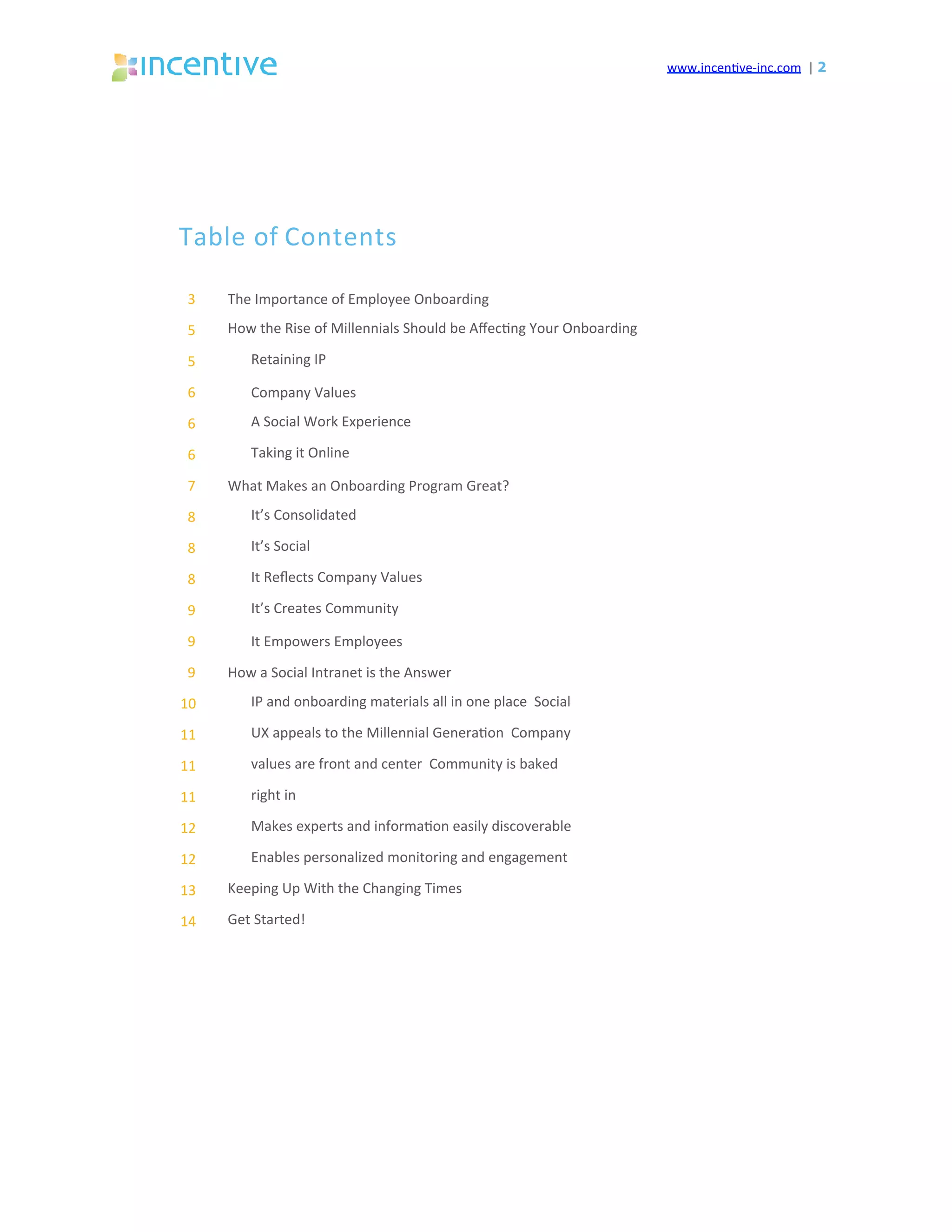www.incen've-inc.com		|	2
The	Importance	of	Employee	Onboarding	
How	the	Rise	of	Millennials	Should	be	Aﬀec'ng	Your	Onboarding		
Retaining	IP	
Company	Values	
A	Social	Work	Experience		
Taking	it	Online	
What	Makes	an	Onboarding	Program	Great?	
It’s	Consolidated		
It’s	Social	
It	Reﬂects	Company	Values		
It’s	Creates	Community	
It	Empowers	Employees	
How	a	Social	Intranet	is	the	Answer	
IP	and	onboarding	materials	all	in	one	place		Social	
UX	appeals	to	the	Millennial	Genera'on		Company	
values	are	front	and	center		Community	is	baked	
right	in	
Makes	experts	and	informa'on	easily	discoverable		
Enables	personalized	monitoring	and	engagement	
Keeping	Up	With	the	Changing	Times		
Get	Started!	
3	
5	
5	
6	
6	
6	
7	
8	
8	
8	
9	
9	
9	
10	
11	
11	
11	
12	
12	
13	
14	
Table	of	Contents	
 