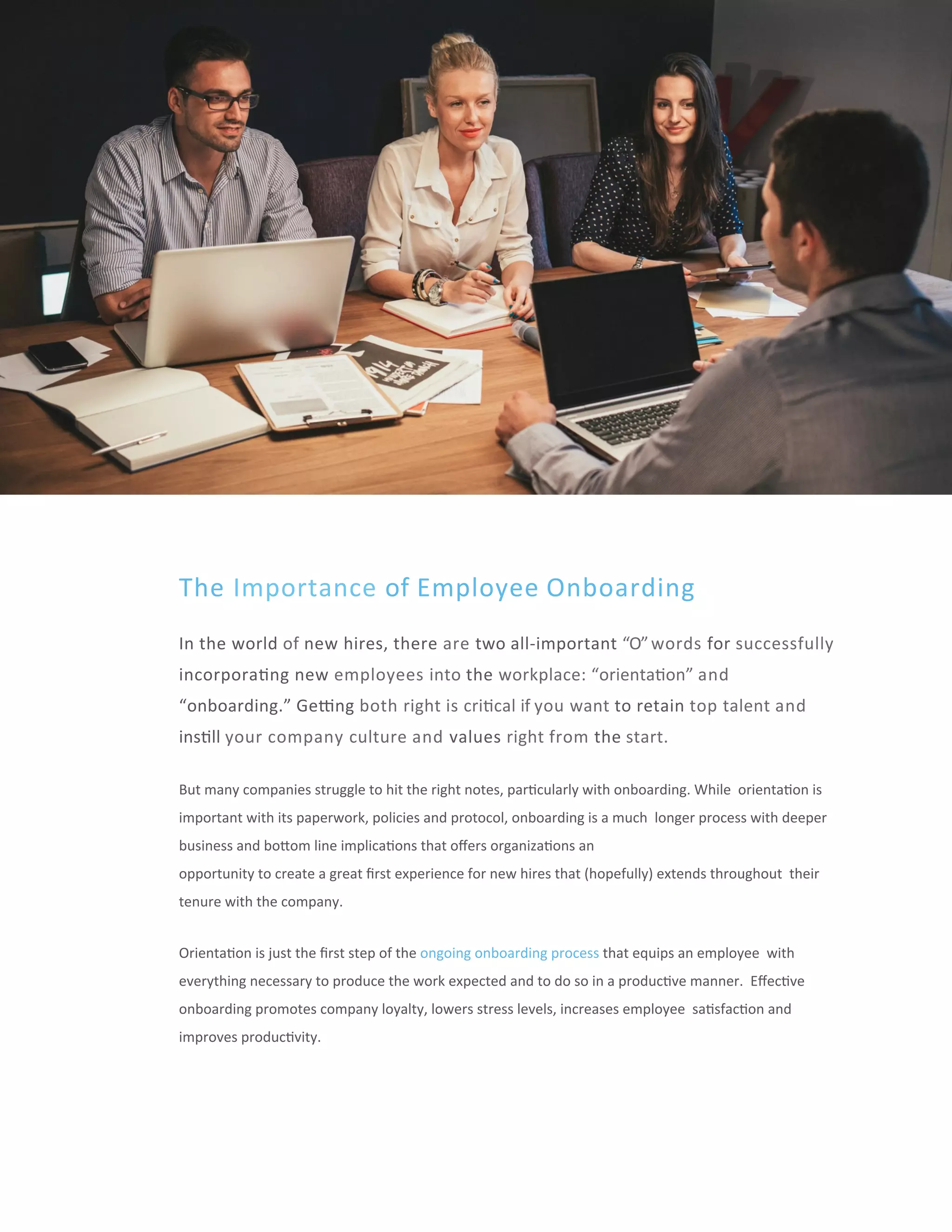www.incen've-inc.com		|	3
The	Importance	of	Employee	Onboarding	
In	the	world	of	new	hires,	there	are	two	all-important	“O”	words	for	successfully		
incorpora'ng	new	employees	into	the	workplace:	“orienta'on”	and		
“onboarding.”	Gecng	both	right	is	cri'cal	if	you	want	to	retain	top	talent	and		
ins'll	your	company	culture	and	values	right	from	the	start.	
But	many	companies	struggle	to	hit	the	right	notes,	par'cularly	with	onboarding.	While		orienta'on	is	
important	with	its	paperwork,	policies	and	protocol,	onboarding	is	a	much		longer	process	with	deeper	
business	and	boeom	line	implica'ons	that	oﬀers	organiza'ons	an	
opportunity	to	create	a	great	ﬁrst	experience	for	new	hires	that	(hopefully)	extends	throughout		their	
tenure	with	the	company.	
Orienta'on	is	just	the	ﬁrst	step	of	the	ongoing	onboarding	process	that	equips	an	employee		with	
everything	necessary	to	produce	the	work	expected	and	to	do	so	in	a	produc've	manner.		Eﬀec've	
onboarding	promotes	company	loyalty,	lowers	stress	levels,	increases	employee		sa'sfac'on	and	
improves	produc'vity.	
 