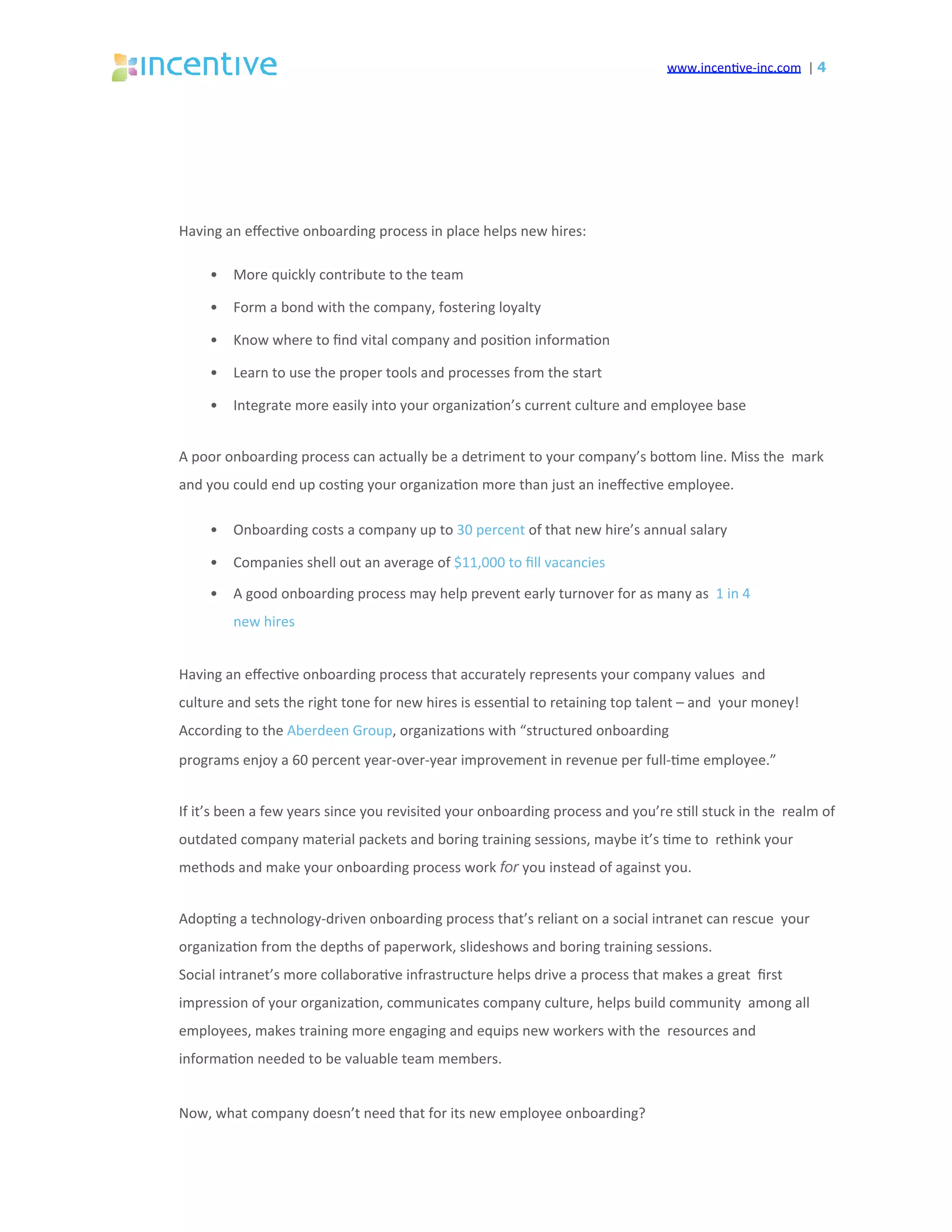 www.incen've-inc.com		|	4
Having	an	eﬀec've	onboarding	process	in	place	helps	new	hires:	
•  More	quickly	contribute	to	the	team	
•  Form	a	bond	with	the	company,	fostering	loyalty	
•  Know	where	to	ﬁnd	vital	company	and	posi'on	informa'on	
•  Learn	to	use	the	proper	tools	and	processes	from	the	start	
•  Integrate	more	easily	into	your	organiza'on’s	current	culture	and	employee	base	
A	poor	onboarding	process	can	actually	be	a	detriment	to	your	company’s	boeom	line.	Miss	the		mark	
and	you	could	end	up	cos'ng	your	organiza'on	more	than	just	an	ineﬀec've	employee.	
•  Onboarding	costs	a	company	up	to	30	percent	of	that	new	hire’s	annual	salary	
•  Companies	shell	out	an	average	of	$11,000	to	ﬁll	vacancies	
•  A	good	onboarding	process	may	help	prevent	early	turnover	for	as	many	as		1	in	4	
new	hires	
Having	an	eﬀec've	onboarding	process	that	accurately	represents	your	company	values		and	
culture	and	sets	the	right	tone	for	new	hires	is	essen'al	to	retaining	top	talent	–	and		your	money!	
According	to	the	Aberdeen	Group,	organiza'ons	with	“structured	onboarding	
programs	enjoy	a	60	percent	year-over-year	improvement	in	revenue	per	full-'me	employee.”	
If	it’s	been	a	few	years	since	you	revisited	your	onboarding	process	and	you’re	s'll	stuck	in	the		realm	of	
outdated	company	material	packets	and	boring	training	sessions,	maybe	it’s	'me	to		rethink	your	
methods	and	make	your	onboarding	process	work	for you	instead	of	against	you.	
Adop'ng	a	technology-driven	onboarding	process	that’s	reliant	on	a	social	intranet	can	rescue		your	
organiza'on	from	the	depths	of	paperwork,	slideshows	and	boring	training	sessions.	
Social	intranet’s	more	collabora've	infrastructure	helps	drive	a	process	that	makes	a	great		ﬁrst	
impression	of	your	organiza'on,	communicates	company	culture,	helps	build	community		among	all	
employees,	makes	training	more	engaging	and	equips	new	workers	with	the		resources	and	
informa'on	needed	to	be	valuable	team	members.	
Now,	what	company	doesn’t	need	that	for	its	new	employee	onboarding?	
 