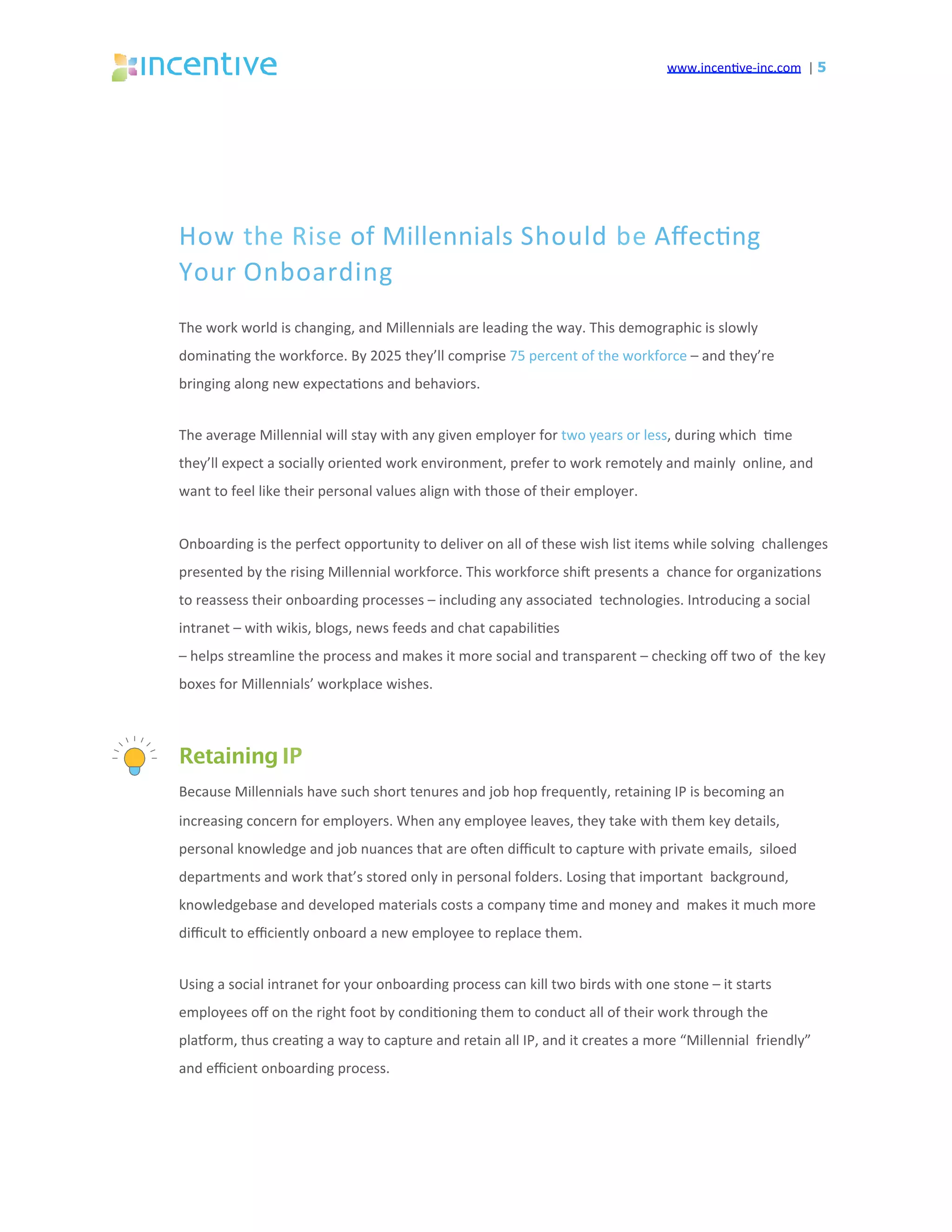 www.incen've-inc.com		|	5
How	the	Rise	of	Millennials	Should	be	Aﬀec'ng		
Your	Onboarding	
The	work	world	is	changing,	and	Millennials	are	leading	the	way.	This	demographic	is	slowly		
domina'ng	the	workforce.	By	2025	they’ll	comprise	75	percent	of	the	workforce	–	and	they’re		
bringing	along	new	expecta'ons	and	behaviors.	
The	average	Millennial	will	stay	with	any	given	employer	for	two	years	or	less,	during	which		'me	
they’ll	expect	a	socially	oriented	work	environment,	prefer	to	work	remotely	and	mainly		online,	and	
want	to	feel	like	their	personal	values	align	with	those	of	their	employer.	
Onboarding	is	the	perfect	opportunity	to	deliver	on	all	of	these	wish	list	items	while	solving		challenges	
presented	by	the	rising	Millennial	workforce.	This	workforce	shiq	presents	a		chance	for	organiza'ons	
to	reassess	their	onboarding	processes	–	including	any	associated		technologies.	Introducing	a	social	
intranet	–	with	wikis,	blogs,	news	feeds	and	chat	capabili'es	
–	helps	streamline	the	process	and	makes	it	more	social	and	transparent	–	checking	oﬀ	two	of		the	key	
boxes	for	Millennials’	workplace	wishes.	
Retaining IP
Because	Millennials	have	such	short	tenures	and	job	hop	frequently,	retaining	IP	is	becoming	an		
increasing	concern	for	employers.	When	any	employee	leaves,	they	take	with	them	key	details,		
personal	knowledge	and	job	nuances	that	are	oqen	diﬃcult	to	capture	with	private	emails,		siloed	
departments	and	work	that’s	stored	only	in	personal	folders.	Losing	that	important		background,	
knowledgebase	and	developed	materials	costs	a	company	'me	and	money	and		makes	it	much	more	
diﬃcult	to	eﬃciently	onboard	a	new	employee	to	replace	them.	
Using	a	social	intranet	for	your	onboarding	process	can	kill	two	birds	with	one	stone	–	it	starts		
employees	oﬀ	on	the	right	foot	by	condi'oning	them	to	conduct	all	of	their	work	through	the		
plasorm,	thus	crea'ng	a	way	to	capture	and	retain	all	IP,	and	it	creates	a	more	“Millennial		friendly”	
and	eﬃcient	onboarding	process.	
 