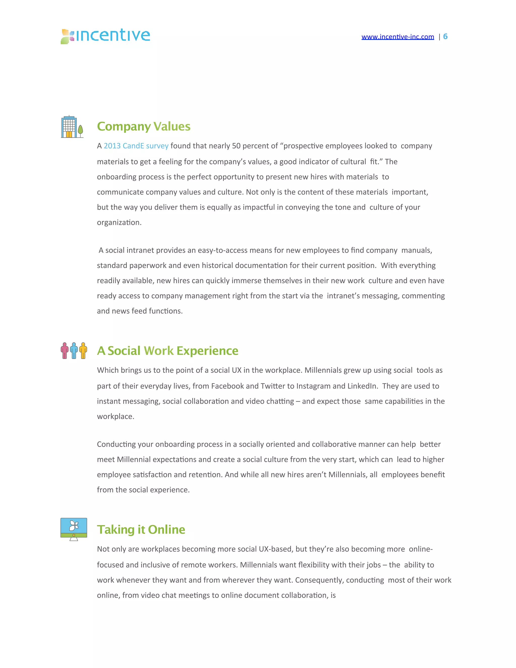 www.incen've-inc.com		|	6
Company Values
A	2013	CandE	survey	found	that	nearly	50	percent	of	“prospec've	employees	looked	to		company	
materials	to	get	a	feeling	for	the	company’s	values,	a	good	indicator	of	cultural		ﬁt.”	The	
onboarding	process	is	the	perfect	opportunity	to	present	new	hires	with	materials		to	
communicate	company	values	and	culture.	Not	only	is	the	content	of	these	materials		important,	
but	the	way	you	deliver	them	is	equally	as	impacsul	in	conveying	the	tone	and		culture	of	your	
organiza'on.	
A	social	intranet	provides	an	easy-to-access	means	for	new	employees	to	ﬁnd	company		manuals,	
standard	paperwork	and	even	historical	documenta'on	for	their	current	posi'on.		With	everything	
readily	available,	new	hires	can	quickly	immerse	themselves	in	their	new	work		culture	and	even	have	
ready	access	to	company	management	right	from	the	start	via	the		intranet’s	messaging,	commen'ng	
and	news	feed	func'ons.	
A Social Work Experience
Which	brings	us	to	the	point	of	a	social	UX	in	the	workplace.	Millennials	grew	up	using	social		tools	as	
part	of	their	everyday	lives,	from	Facebook	and	Twieer	to	Instagram	and	LinkedIn.		They	are	used	to	
instant	messaging,	social	collabora'on	and	video	chacng	–	and	expect	those		same	capabili'es	in	the	
workplace.	
Conduc'ng	your	onboarding	process	in	a	socially	oriented	and	collabora've	manner	can	help		beeer	
meet	Millennial	expecta'ons	and	create	a	social	culture	from	the	very	start,	which	can		lead	to	higher	
employee	sa'sfac'on	and	reten'on.	And	while	all	new	hires	aren’t	Millennials,	all		employees	beneﬁt	
from	the	social	experience.	
Taking it Online
Not	only	are	workplaces	becoming	more	social	UX-based,	but	they’re	also	becoming	more		online-
focused	and	inclusive	of	remote	workers.	Millennials	want	ﬂexibility	with	their	jobs	–	the		ability	to	
work	whenever	they	want	and	from	wherever	they	want.	Consequently,	conduc'ng		most	of	their	work	
online,	from	video	chat	mee'ngs	to	online	document	collabora'on,	is	
 