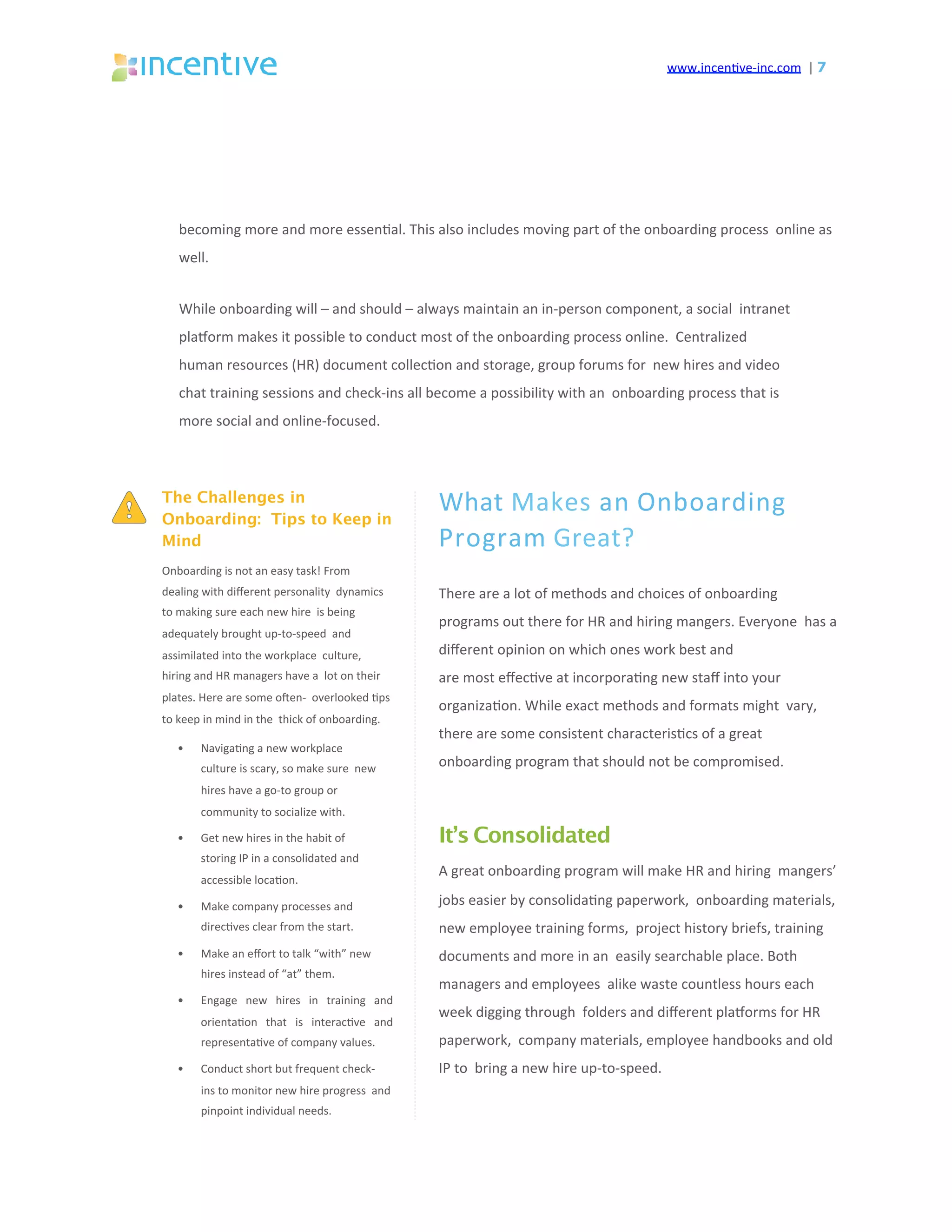 www.incen've-inc.com		|	7
becoming	more	and	more	essen'al.	This	also	includes	moving	part	of	the	onboarding	process		online	as	
well.	
While	onboarding	will	–	and	should	–	always	maintain	an	in-person	component,	a	social		intranet	
plasorm	makes	it	possible	to	conduct	most	of	the	onboarding	process	online.		Centralized	
human	resources	(HR)	document	collec'on	and	storage,	group	forums	for		new	hires	and	video	
chat	training	sessions	and	check-ins	all	become	a	possibility	with	an		onboarding	process	that	is	
more	social	and	online-focused.	
What	Makes	an	Onboarding		
Program	Great?	
There	are	a	lot	of	methods	and	choices	of	onboarding		
programs	out	there	for	HR	and	hiring	mangers.	Everyone		has	a	
diﬀerent	opinion	on	which	ones	work	best	and	
are	most	eﬀec've	at	incorpora'ng	new	staﬀ	into	your		
organiza'on.	While	exact	methods	and	formats	might		vary,	
there	are	some	consistent	characteris'cs	of	a	great		
onboarding	program	that	should	not	be	compromised.	
It’s Consolidated
A	great	onboarding	program	will	make	HR	and	hiring		mangers’	
jobs	easier	by	consolida'ng	paperwork,		onboarding	materials,	
new	employee	training	forms,		project	history	briefs,	training	
documents	and	more	in	an		easily	searchable	place.	Both	
managers	and	employees		alike	waste	countless	hours	each	
week	digging	through		folders	and	diﬀerent	plasorms	for	HR	
paperwork,		company	materials,	employee	handbooks	and	old	
IP	to		bring	a	new	hire	up-to-speed.	
The Challenges in
Onboarding: Tips to Keep in
Mind
Onboarding	is	not	an	easy	task!	From		
dealing	with	diﬀerent	personality		dynamics	
to	making	sure	each	new	hire		is	being	
adequately	brought	up-to-speed		and	
assimilated	into	the	workplace		culture,	
hiring	and	HR	managers	have	a		lot	on	their	
plates.	Here	are	some	oqen-		overlooked	'ps	
to	keep	in	mind	in	the		thick	of	onboarding.	
•  Naviga'ng	a	new	workplace		
culture	is	scary,	so	make	sure		new	
hires	have	a	go-to	group	or		
community	to	socialize	with.	
•  Get	new	hires	in	the	habit	of		
storing	IP	in	a	consolidated	and		
accessible	loca'on.	
•  Make	company	processes	and		
direc'ves	clear	from	the	start.	
•  Make	an	eﬀort	to	talk	“with”	new		
hires	instead	of	“at”	them.	
•  Engage	 new	 hires	 in	 training	 and		
orienta'on	 that	 is	 interac've	 and		
representa've	of	company	values.	
•  Conduct	short	but	frequent	check-		
ins	to	monitor	new	hire	progress		and	
pinpoint	individual	needs.	
 
