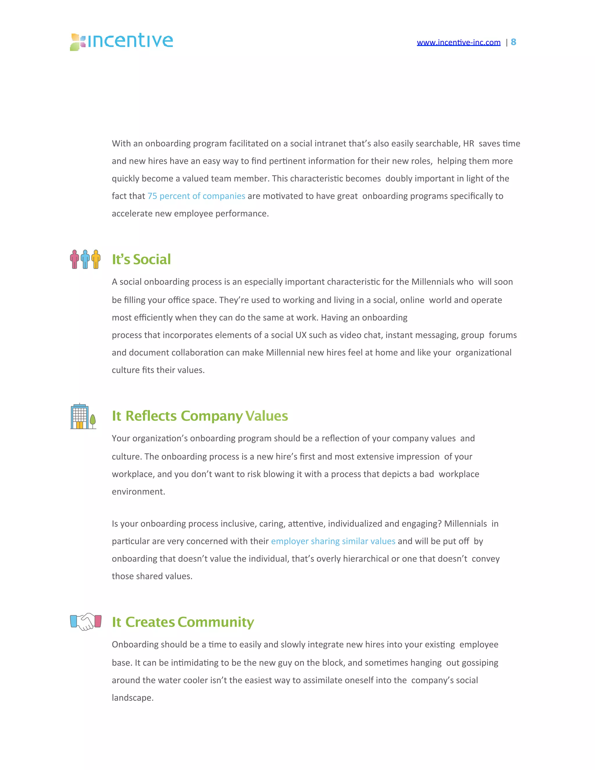 www.incen've-inc.com		|	8
With	an	onboarding	program	facilitated	on	a	social	intranet	that’s	also	easily	searchable,	HR		saves	'me	
and	new	hires	have	an	easy	way	to	ﬁnd	per'nent	informa'on	for	their	new	roles,		helping	them	more	
quickly	become	a	valued	team	member.	This	characteris'c	becomes		doubly	important	in	light	of	the	
fact	that	75	percent	of	companies	are	mo'vated	to	have	great		onboarding	programs	speciﬁcally	to	
accelerate	new	employee	performance.	
It’sSocial
A	social	onboarding	process	is	an	especially	important	characteris'c	for	the	Millennials	who		will	soon	
be	ﬁlling	your	oﬃce	space.	They’re	used	to	working	and	living	in	a	social,	online		world	and	operate	
most	eﬃciently	when	they	can	do	the	same	at	work.	Having	an	onboarding	
process	that	incorporates	elements	of	a	social	UX	such	as	video	chat,	instant	messaging,	group		forums	
and	document	collabora'on	can	make	Millennial	new	hires	feel	at	home	and	like	your		organiza'onal	
culture	ﬁts	their	values.	
It Reflects CompanyValues
Your	organiza'on’s	onboarding	program	should	be	a	reﬂec'on	of	your	company	values		and	
culture.	The	onboarding	process	is	a	new	hire’s	ﬁrst	and	most	extensive	impression		of	your	
workplace,	and	you	don’t	want	to	risk	blowing	it	with	a	process	that	depicts	a	bad		workplace	
environment.	
Is	your	onboarding	process	inclusive,	caring,	aeen've,	individualized	and	engaging?	Millennials		in	
par'cular	are	very	concerned	with	their	employer	sharing	similar	values	and	will	be	put	oﬀ		by	
onboarding	that	doesn’t	value	the	individual,	that’s	overly	hierarchical	or	one	that	doesn’t		convey	
those	shared	values.	
It CreatesCommunity
Onboarding	should	be	a	'me	to	easily	and	slowly	integrate	new	hires	into	your	exis'ng		employee	
base.	It	can	be	in'mida'ng	to	be	the	new	guy	on	the	block,	and	some'mes	hanging		out	gossiping	
around	the	water	cooler	isn’t	the	easiest	way	to	assimilate	oneself	into	the		company’s	social	
landscape.	
 