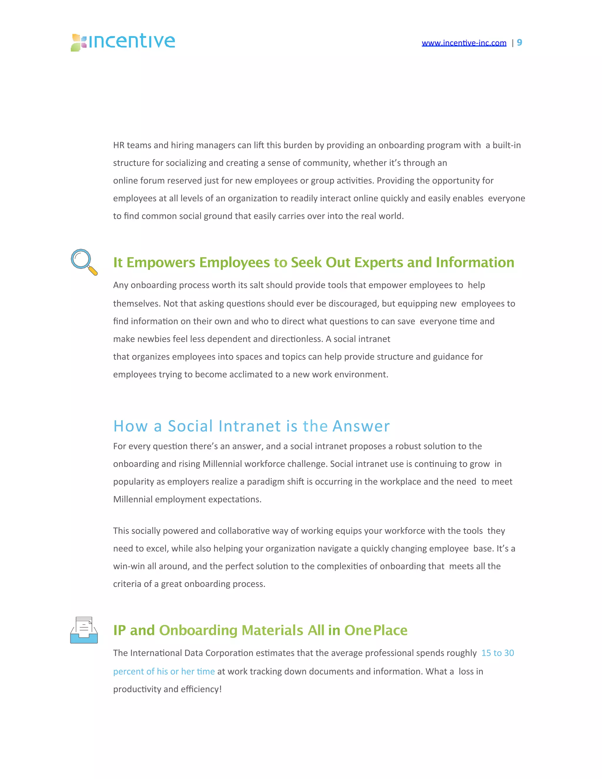 www.incen've-inc.com		|	9
HR	teams	and	hiring	managers	can	liq	this	burden	by	providing	an	onboarding	program	with		a	built-in	
structure	for	socializing	and	crea'ng	a	sense	of	community,	whether	it’s	through	an	
online	forum	reserved	just	for	new	employees	or	group	ac'vi'es.	Providing	the	opportunity	for		
employees	at	all	levels	of	an	organiza'on	to	readily	interact	online	quickly	and	easily	enables		everyone	
to	ﬁnd	common	social	ground	that	easily	carries	over	into	the	real	world.	
It Empowers Employees to Seek Out Experts and Information
Any	onboarding	process	worth	its	salt	should	provide	tools	that	empower	employees	to		help	
themselves.	Not	that	asking	ques'ons	should	ever	be	discouraged,	but	equipping	new		employees	to	
ﬁnd	informa'on	on	their	own	and	who	to	direct	what	ques'ons	to	can	save		everyone	'me	and	
make	newbies	feel	less	dependent	and	direc'onless.	A	social	intranet	
that	organizes	employees	into	spaces	and	topics	can	help	provide	structure	and	guidance	for		
employees	trying	to	become	acclimated	to	a	new	work	environment.	
How	a	Social	Intranet	is	the	Answer	
For	every	ques'on	there’s	an	answer,	and	a	social	intranet	proposes	a	robust	solu'on	to	the		
onboarding	and	rising	Millennial	workforce	challenge.	Social	intranet	use	is	con'nuing	to	grow		in	
popularity	as	employers	realize	a	paradigm	shiq	is	occurring	in	the	workplace	and	the	need		to	meet	
Millennial	employment	expecta'ons.	
This	socially	powered	and	collabora've	way	of	working	equips	your	workforce	with	the	tools		they	
need	to	excel,	while	also	helping	your	organiza'on	navigate	a	quickly	changing	employee		base.	It’s	a	
win-win	all	around,	and	the	perfect	solu'on	to	the	complexi'es	of	onboarding	that		meets	all	the	
criteria	of	a	great	onboarding	process.	
IP and Onboarding Materials All in OnePlace
The	Interna'onal	Data	Corpora'on	es'mates	that	the	average	professional	spends	roughly		15	to	30	
percent	of	his	or	her	'me	at	work	tracking	down	documents	and	informa'on.	What	a		loss	in	
produc'vity	and	eﬃciency!	
 