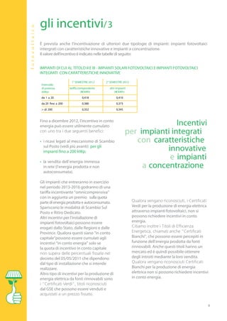 gli incentivi/3
                        fo to vo l tai c o

                                             È prevista anche l’incentivazione di ulteriori due tipologie di impianti: impianti fotovoltaici
                                             intergrati con caratteristiche innovative e impianti a concentrazione.
                                             Il valore dell’incentivo è indicato nelle tabelle di seguito:


                                             IMPIANTI DI CUI AL TITOLO II E III - IMPIANTI SOLARI FOTOVOLTAICI E IMPIANTI FOTOVOLTAICI
                                             INTEGRATI CON CARATTERISTICHE INNOVATIVE

 1° GIUGNO 2011                                                  1° SEMESTRE 2012        2° SEMESTRE 2012
                                             Intervallo
ffa corrispondent   e                        di potenza         tariffa corrispondente     altri impianti
       (€/kWh)                               (kWp)                         (€/kWh)             ( €/kWh)
       0,427                                 da 1 a 20                    0,418                 0,410
       0,388                                 da 20 fino a 200             0,380                 0,373
       0,359                                 > di 200                     0,352                 0,345


                                             Fino a dicembre 2012, l’incentivo in conto
                                             energia può essere utilmente cumulato                                     Incentivi
                                                                                                        per impianti integrati
                                             • i ricavi legati al meccanismo di Scambio                    con caratteristiche
                                               sul Posto (vedi più avanti) per gli
                                               impianti fino a 200 kWp;                                             innovative
                                             • la vendita dell’ energia immessa
                                                                                                                     e impianti
                                               in rete (l’energia prodotta e non                             a concentrazione
                                               autoconsumata).

                                             Gli impianti che entreranno in esercizio
                                             nel periodo 2013-2016 godranno di una
                                             tariffa incentivante “omnicomprensiva”
                                             con in aggiunta un premio sulla quota
                                             parte di energia prodotta e autoconsumata.
                                             Spariscono le modalità di Scambio Sul                          Verdi per la produzione di energia elettrica
                                             Posto e Ritiro Dedicato.                                       attraverso impianti fotovoltaici, non si
                                             Altri incentivi per l’installazione di                         possono richiedere incentivi in conto
                                             impianti fotovoltaici possono essere                           energia.
                                             erogati dallo Stato, dalle Regioni e dalle
                                             Province. Qualora questi siano “in conto
                                             capitale”possono essere cumulati agli                          Bianchi”, che possono essere percepiti in
                                             incentivi “in conto energia” solo se                           funzione dell’energia prodotta da fonti
                                             la quota di incentivo in conto capitale                        rinnovabili. Anche questi titoli hanno un
                                                                                                            mercato ed è quindi possibile ottenere
                                             decreto del 05/05/2011 che dipendono                           degli introiti mediante la loro vendita.
                                             dal tipo di installazione che si intende
                                             realizzare.                                                    Bianchi per la produzione di energia
                                             Altro tipo di incentivi per la produzione di                   elettrica non si possono richiedere incentivi
                                             energia elettrica da fonti rinnovabili sono                    in conto energia.

                                             dal GSE che possono essere venduti e


                                                                                                                                                           4
 