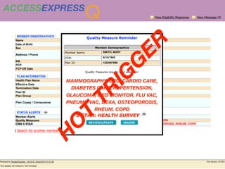 ACCESSEXPRESS
                Q                       New Eligibility Response   New Message (3)




                                    ER
                      SMITH, MARY

                      8/15/1945




                                  G
                      1234567890




                     IG
          MAMMOGRAPHY, CRC, CARDIO CARE,
          BLUE SHIELD OF CA


             DIABETES CARE, HYPERTENSION,

               TR
          GLAUCOMA, MED MONITOR, FLU VAC,
          PNEUMO VAC, DEXA, OSTEOPOROSIS,
                            RHEUM, COPD
          T
        O
      H
 