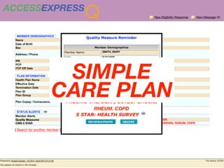 ACCESSEXPRESS
                       Q                    New Eligibility Response   New Message (3)




                              SMITH, MARY

                              8/15/1945




        SIMPLE
                              1234567890




       CARE PLAN
          MAMMOGRAPHY, CRC, CARDIO CARE,
          BLUE SHIELD OF CA


            DIABETES CARE, HYPERTENSION,
          GLAUCOMA, MED MONITOR, FLU VAC,
          PNEUMO VAC, DEXA, OSTEOPOROSIS,
                    RHEUM, COPD
 