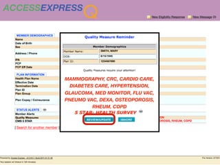 ACCESSEXPRESS
                Q                       New Eligibility Response   New Message (3)




                      SMITH, MARY

                      8/15/1945

                      1234567890




          MAMMOGRAPHY, CRC, CARDIO CARE,
          BLUE SHIELD OF CA


             DIABETES CARE, HYPERTENSION,
          GLAUCOMA, MED MONITOR, FLU VAC,
          PNEUMO VAC, DEXA, OSTEOPOROSIS,
                            RHEUM, COPD
 