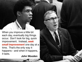 When you improve a little bit
each day, eventually big things
occur. Don’t look for big, quick
improvement. Instead, seek
small improvement one day at a
time. That’s the only way it
happens - and when it happens,
it lasts.
                  John Wooden
 