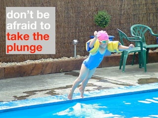 don’t be
afraid to
take the
plunge
 