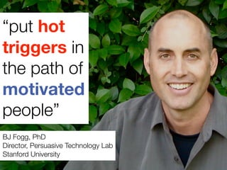 “put hot
triggers in
the path of
motivated
people”
BJ Fogg, PhD
Director, Persuasive Technology Lab
Stanford University
 